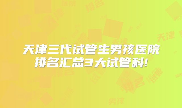 天津三代试管生男孩医院排名汇总3大试管科!