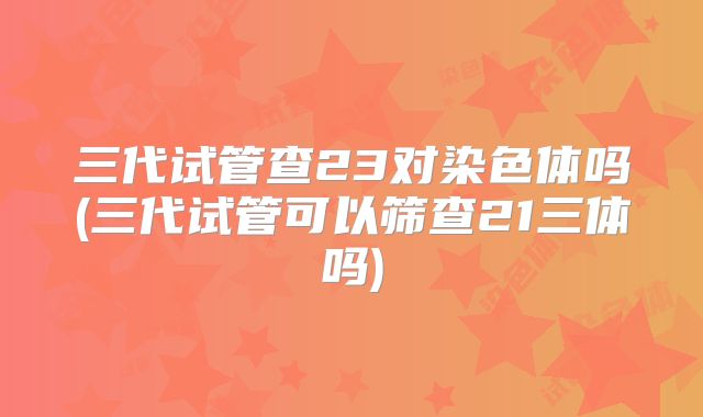 三代试管查23对染色体吗(三代试管可以筛查21三体吗)