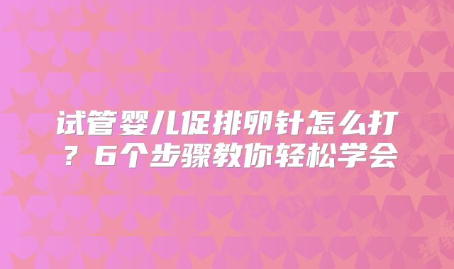 试管婴儿促排卵针怎么打?6个步骤教你轻松学会