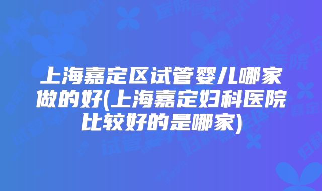 上海嘉定区试管婴儿哪家做的好(上海嘉定妇科医院比较好的是哪家)