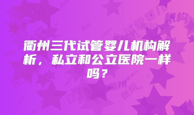 衢州三代试管婴儿机构解析，私立和公立医院一样吗？