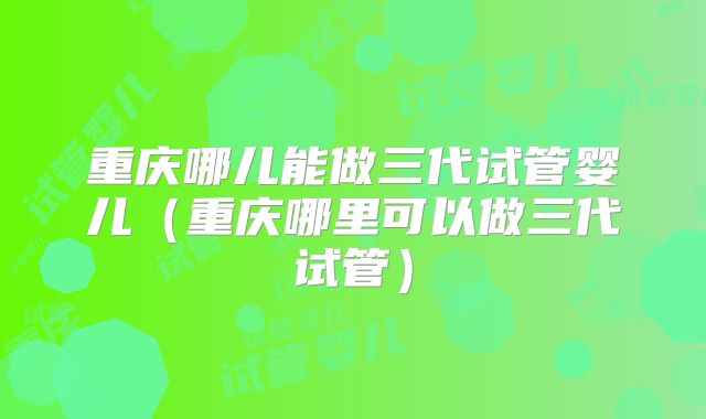 重庆哪儿能做三代试管婴儿(重庆哪里可以做三代试管)