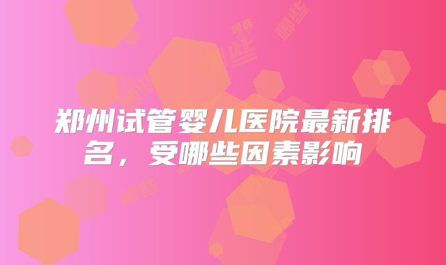 郑州试管婴儿医院最新排名,受哪些因素影响