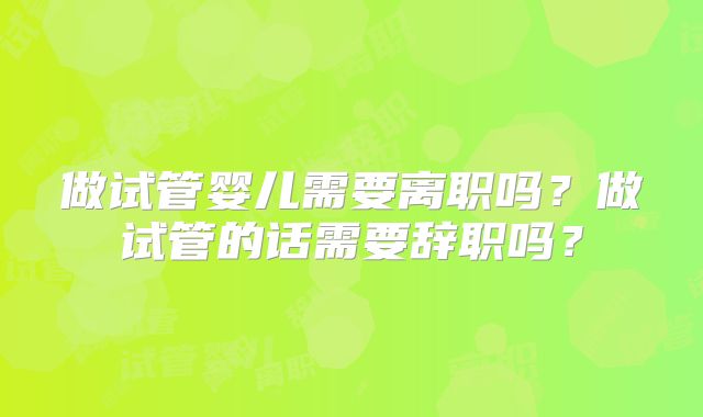 做试管婴儿需要离职吗？做试管的话需要辞职吗？