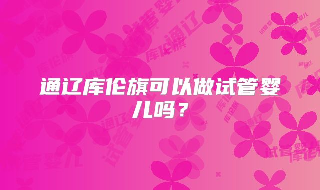 通辽库伦旗可以做试管婴儿吗?