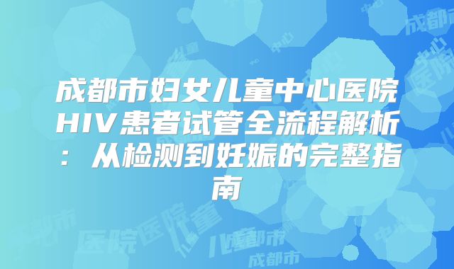 成都市妇女儿童中心医院HIV患者试管全流程解析:从检测到妊娠的完整指南