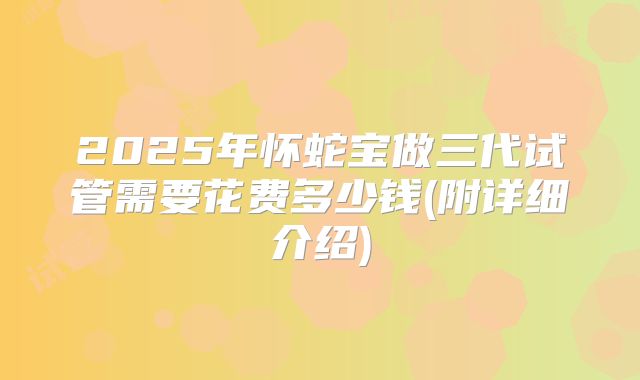 2025年怀蛇宝做三代试管需要花费多少钱(附详细介绍)