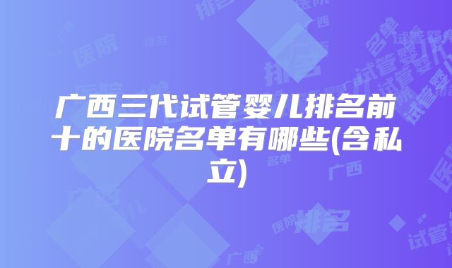 广西三代试管婴儿排名前十的医院名单有哪些(含私立)