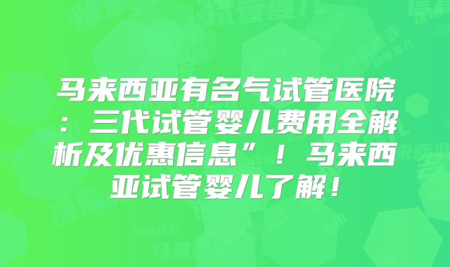 马来西亚有名气试管医院：三代试管婴儿费用全解析及优惠信息”！马来西亚试管婴儿了解！