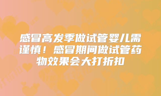 感冒高发季做试管婴儿需谨慎!感冒期间做试管药物效果会大打折扣