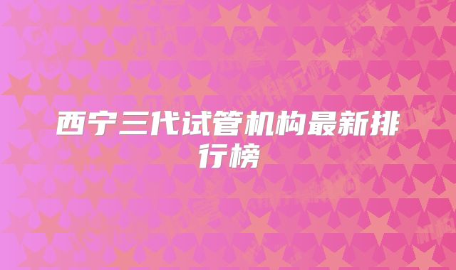 西宁三代试管机构最新排行榜