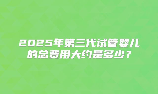 2025年第三代试管婴儿的总费用大约是多少？
