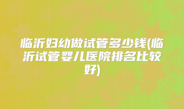 临沂妇幼做试管多少钱(临沂试管婴儿医院排名比较好)