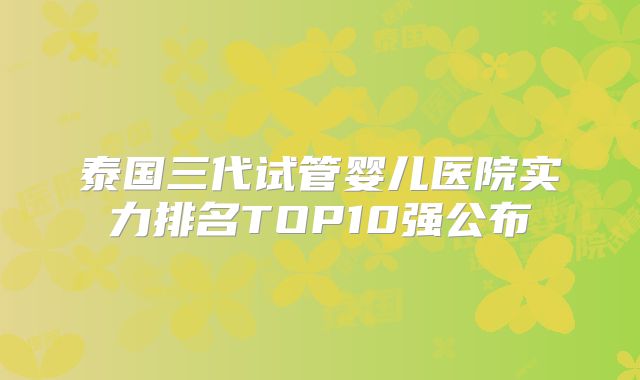 泰国三代试管婴儿医院实力排名TOP10强公布