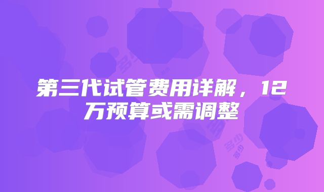 第三代试管费用详解,12万预算或需调整