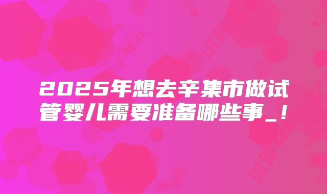 2025年想去辛集市做试管婴儿需要准备哪些事_!