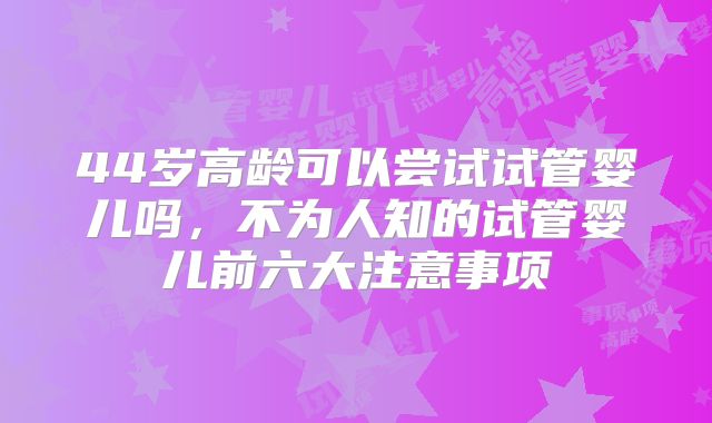44岁高龄可以尝试试管婴儿吗，不为人知的试管婴儿前六大注意事项