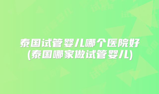 泰国试管婴儿哪个医院好(泰国哪家做试管婴儿)
