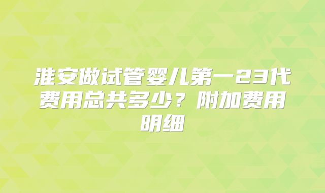 淮安做试管婴儿第一23代费用总共多少?附加费用明细