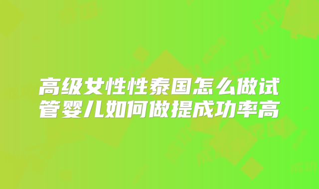 高级女性性泰国怎么做试管婴儿如何做提成功率高