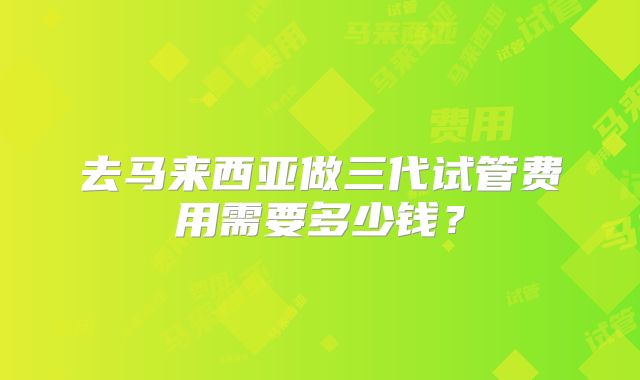 去马来西亚做三代试管费用需要多少钱?