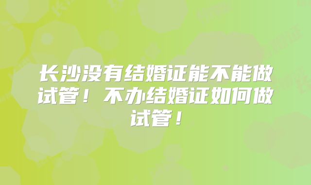 长沙没有结婚证能不能做试管！不办结婚证如何做试管！