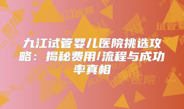 九江试管婴儿医院挑选攻略:揭秘费用/流程与成功率真相