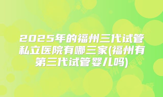 2025年的福州三代试管私立医院有哪三家(福州有第三代试管婴儿吗)