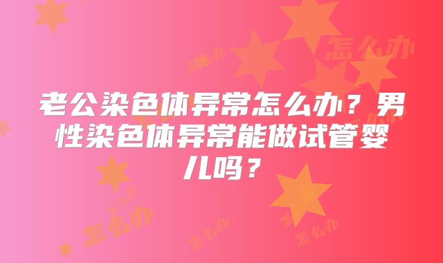 老公染色体异常怎么办?男性染色体异常能做试管婴儿吗?