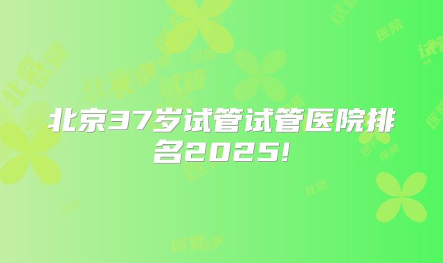 北京37岁试管试管医院排名2025!