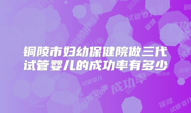 铜陵市妇幼保健院做三代试管婴儿的成功率有多少