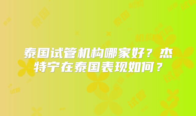 泰国试管机构哪家好?杰特宁在泰国表现如何?