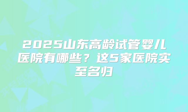 2025山东高龄试管婴儿医院有哪些？这5家医院实至名归