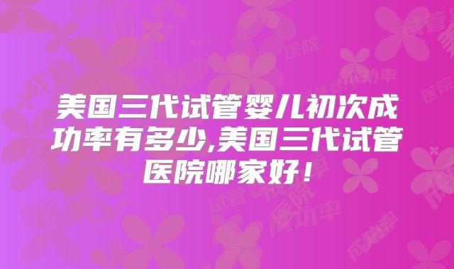 美国三代试管婴儿初次成功率有多少,美国三代试管医院哪家好！
