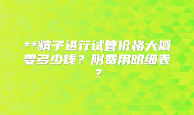 **精子进行试管价格大概要多少钱?附费用明细表?
