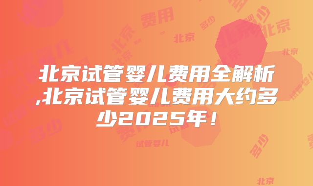 北京试管婴儿费用全解析,北京试管婴儿费用大约多少2025年！