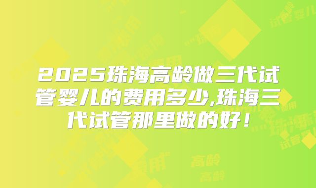 2025珠海高龄做三代试管婴儿的费用多少,珠海三代试管那里做的好！