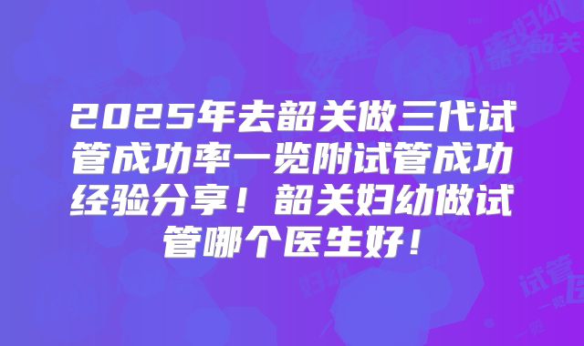 2025年去韶关做三代试管成功率一览附试管成功经验分享！韶关妇幼做试管哪个医生好！