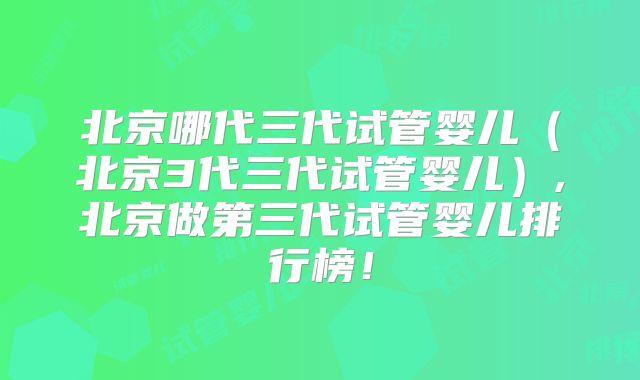 北京哪代三代试管婴儿(北京3代三代试管婴儿),北京做第三代试管婴儿排行榜!