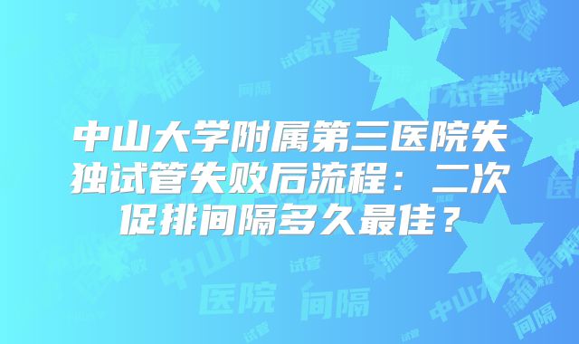中山大学附属第三医院失独试管失败后流程：二次促排间隔多久最佳？