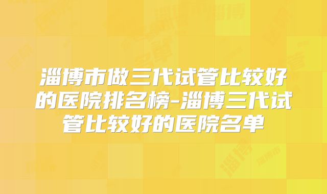 淄博市做三代试管比较好的医院排名榜-淄博三代试管比较好的医院名单