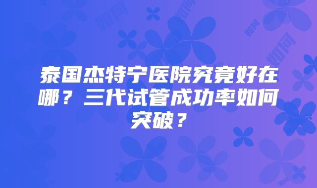 泰国杰特宁医院究竟好在哪？三代试管成功率如何突破？