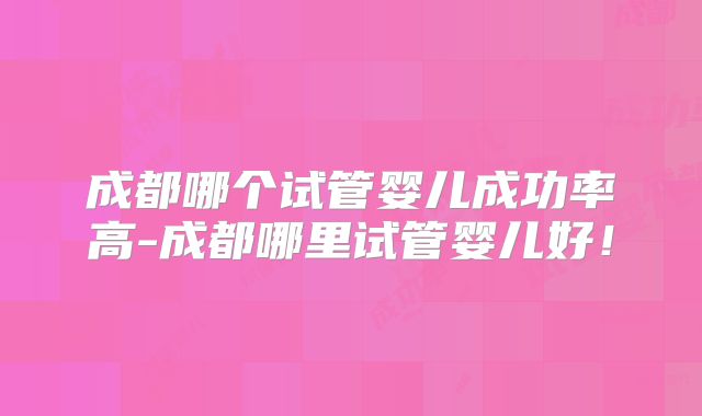 成都哪个试管婴儿成功率高-成都哪里试管婴儿好!