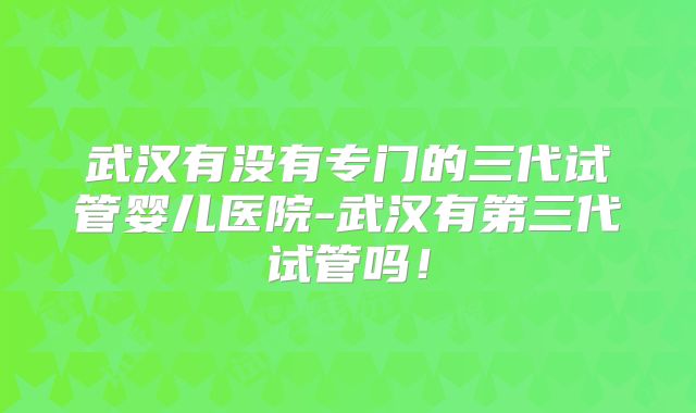 武汉有没有专门的三代试管婴儿医院-武汉有第三代试管吗!