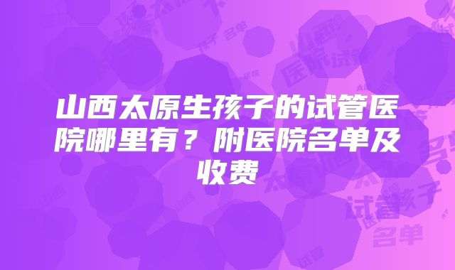 山西太原生孩子的试管医院哪里有？附医院名单及收费