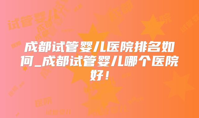 成都试管婴儿医院排名如何_成都试管婴儿哪个医院好!