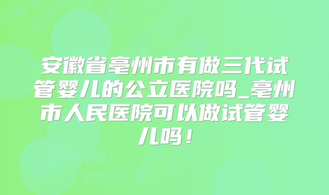 安徽省亳州市有做三代试管婴儿的公立医院吗_亳州市人民医院可以做试管婴儿吗！
