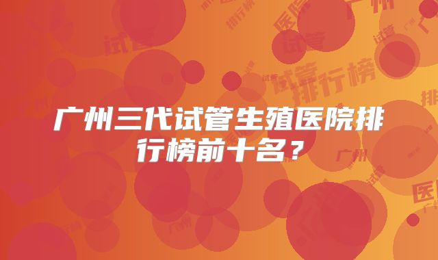 广州三代试管生殖医院排行榜前十名？