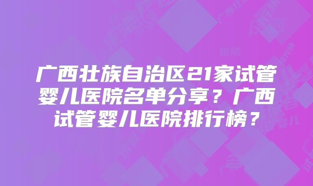 广西壮族自治区21家试管婴儿医院名单分享?广西试管婴儿医院排行榜?