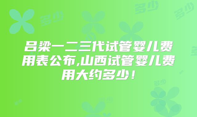吕梁一二三代试管婴儿费用表公布,山西试管婴儿费用大约多少!